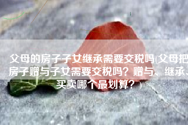 父母的房子子女继承需要交税吗(父母把房子赠与子女需要交税吗？赠与、继承、买卖哪个最划算？)