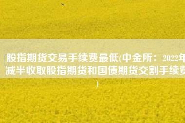 股指期货交易手续费最低(中金所：2022年减半收取股指期货和国债期货交割手续费)