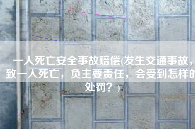 一人死亡安全事故赔偿(发生交通事故，致一人死亡，负主要责任，会受到怎样的处罚？)