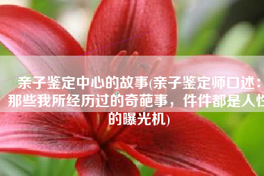 亲子鉴定中心的故事(亲子鉴定师口述：那些我所经历过的奇葩事，件件都是人性的曝光机)