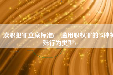 渎职犯罪立案标准(​滥用职权罪的25种特殊行为类型)