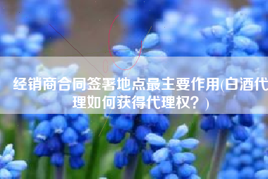 经销商合同签署地点最主要作用(白酒代理如何获得代理权？)