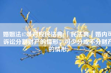 婚姻法47条对应民法典(「民法典」婚内可诉讼分割财产的情形；可少分或不分财产的情形)