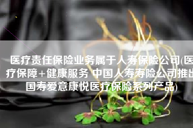 医疗责任保险业务属于人寿保险公司(医疗保障+健康服务 中国人寿寿险公司推出国寿爱意康悦医疗保险系列产品)