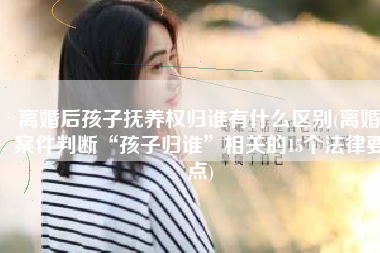 离婚后孩子抚养权归谁有什么区别(离婚案件判断“孩子归谁”相关的15个法律要点)