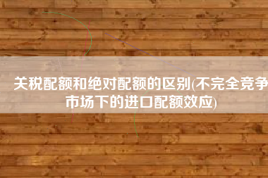 关税配额和绝对配额的区别(不完全竞争市场下的进口配额效应)