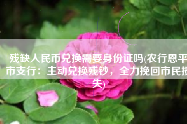 残缺人民币兑换需要身份证吗(农行恩平市支行：主动兑换残钞，全力挽回市民损失)