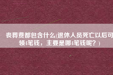 丧葬费都包含什么(退休人员死亡以后可领4笔钱，主要是哪4笔钱呢？)