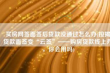 买房网签面签后贷款没通过怎么办(按揭贷款面签变“云签”——购房贷款线上办，你会用吗)