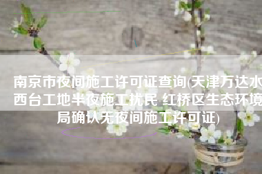 南京市夜间施工许可证查询(天津万达水西台工地半夜施工扰民 红桥区生态环境局确认无夜间施工许可证)