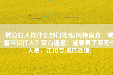 城管打人找什么部门处理(网传南充一城管当街打人？警方通报：施暴男子系无业人员，正接受调查处理)