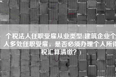 个税法人任职受雇从业类型(建筑企业个人多处任职受雇，是否必须办理个人所得税汇算清缴？)