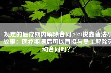 规定的医疗期内解除合同(2021锐鑫普法小故事：医疗期满后可以直接与员工解除劳动合同吗？)