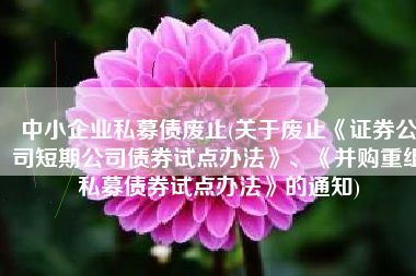 中小企业私募债废止(关于废止《证券公司短期公司债券试点办法》、《并购重组私募债券试点办法》的通知)