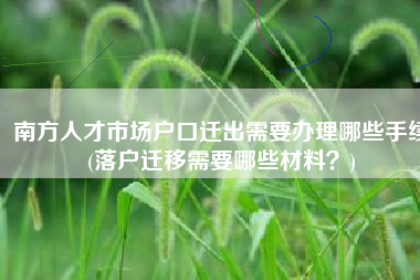 南方人才市场户口迁出需要办理哪些手续(落户迁移需要哪些材料？)