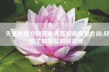 先签购房合同还是先签按揭贷款合同(轻松了解贷款购房流程)