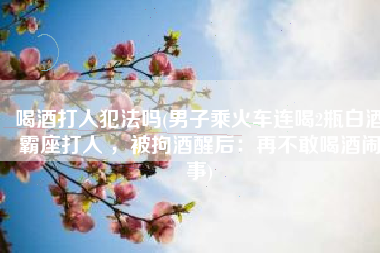 喝酒打人犯法吗(男子乘火车连喝2瓶白酒霸座打人 ，被拘酒醒后：再不敢喝酒闹事)
