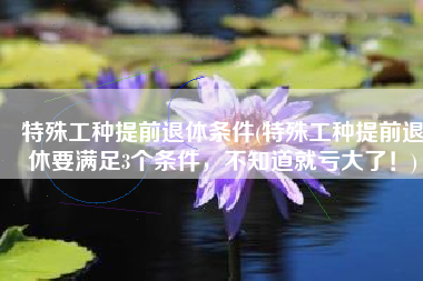 特殊工种提前退休条件(特殊工种提前退休要满足3个条件，不知道就亏大了！)