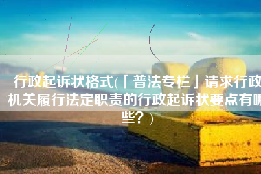 行政起诉状格式(「普法专栏」请求行政机关履行法定职责的行政起诉状要点有哪些？)