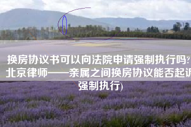 换房协议书可以向法院申请强制执行吗?(北京律师——亲属之间换房协议能否起诉强制执行)