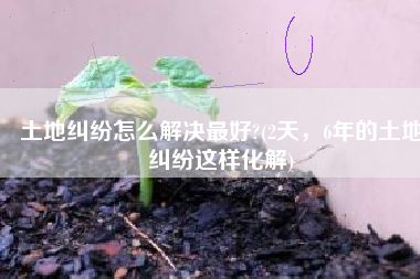 土地纠纷怎么解决最好?(2天，6年的土地纠纷这样化解)