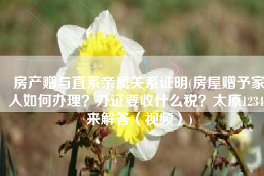 房产赠与直系亲属关系证明(房屋赠予家人如何办理？办证要收什么税？太原12345来解答（视频）)