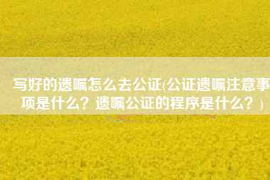 写好的遗嘱怎么去公证(公证遗嘱注意事项是什么？遗嘱公证的程序是什么？)