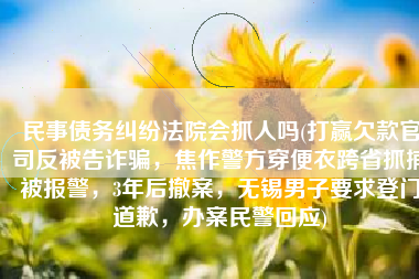 民事债务纠纷法院会抓人吗(打赢欠款官司反被告诈骗，焦作警方穿便衣跨省抓捕被报警，3年后撤案，无锡男子要求登门道歉，办案民警回应)