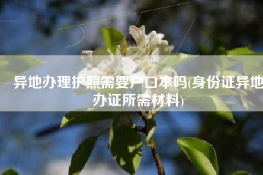 异地办理护照需要户口本吗(身份证异地办证所需材料)