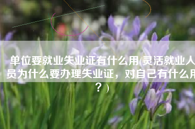 单位要就业失业证有什么用(灵活就业人员为什么要办理失业证，对自己有什么用？)