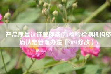 产品质量认证管理条例(检验检测机构资质认定管理办法（2021修改）)