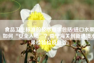 食品卫生标准的技术要求包括(进口水果如何“安全入境”？南宁海关创新进境水果检验检疫监管)