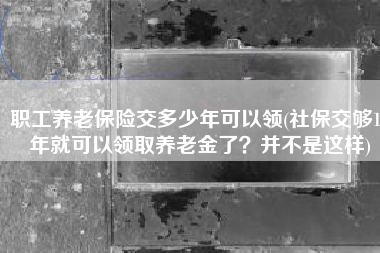 职工养老保险交多少年可以领(社保交够15年就可以领取养老金了？并不是这样)