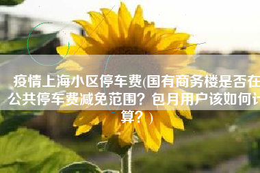 疫情上海小区停车费(国有商务楼是否在公共停车费减免范围？包月用户该如何计算？)