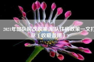 2021年部队房改政策(军队住房政策一文打尽（收藏备用）)