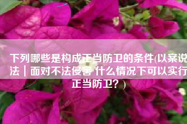 下列哪些是构成正当防卫的条件(以案说法｜面对不法侵害 什么情况下可以实行正当防卫？)