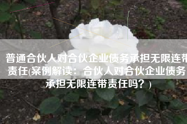 普通合伙人对合伙企业债务承担无限连带责任(案例解读：合伙人对合伙企业债务，承担无限连带责任吗？)