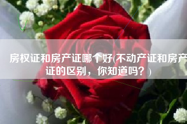 房权证和房产证哪个好(不动产证和房产证的区别，你知道吗？)
