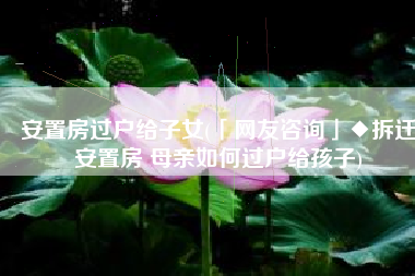 安置房过户给子女(「网友咨询」◆拆迁安置房 母亲如何过户给孩子)