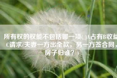 所有权的权能不包括哪一项( )A占有B收益C请求(夫妻一方出全款，另一方签合同，房子归谁？)