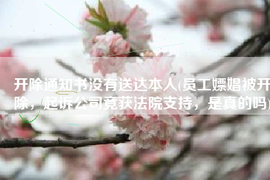 开除通知书没有送达本人(员工嫖娼被开除，起诉公司竟获法院支持，是真的吗)