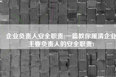 企业负责人安全职责(一篇教你厘清企业主要负责人的安全职责)