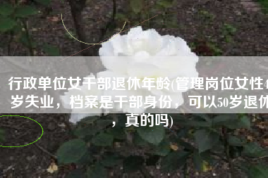 行政单位女干部退休年龄(管理岗位女性48岁失业，档案是干部身份，可以50岁退休，真的吗)