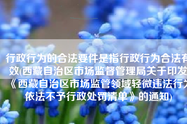 行政行为的合法要件是指行政行为合法有效(西藏自治区市场监督管理局关于印发《西藏自治区市场监管领域轻微违法行为依法不予行政处罚清单》的通知)