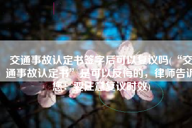 交通事故认定书签字后可以复议吗(“交通事故认定书”是可以反悔的，律师告诉您：要注意复议时效)