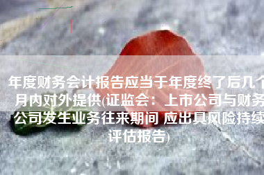 年度财务会计报告应当于年度终了后几个月内对外提供(证监会：上市公司与财务公司发生业务往来期间 应出具风险持续评估报告)