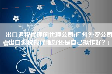 出口退税代理的代理公司(广州外贸公司出口退税找代理好还是自己操作好？)