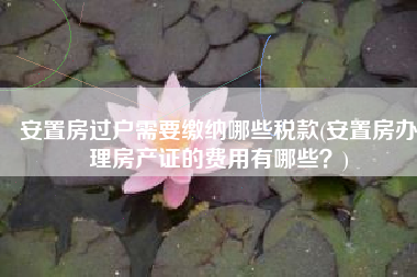 安置房过户需要缴纳哪些税款(安置房办理房产证的费用有哪些？)