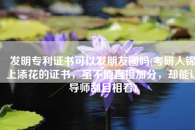 发明专利证书可以发朋友圈吗(考研人锦上添花的证书，虽不能直接加分，却能让导师刮目相看)