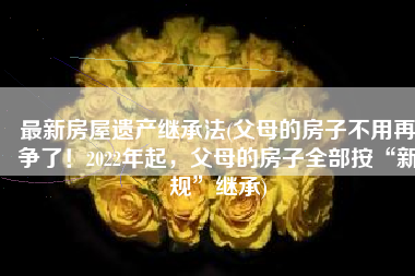 最新房屋遗产继承法(父母的房子不用再争了！2022年起，父母的房子全部按“新规”继承)